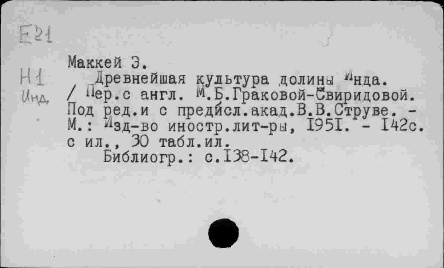 ﻿ЕИ
Маккей Э.
Древнейшая культура долины Ннца.
{/ид / “ер.с англ. М.Б.Граковой-Свиридовой. Под ред.и с предйсл.акад.В.В.Струве. -М. : И3д_.Во иностр.лит-ры, 1951. - 142с. с ил., 30 табл.ил.
Библиогр.: с.138-142.